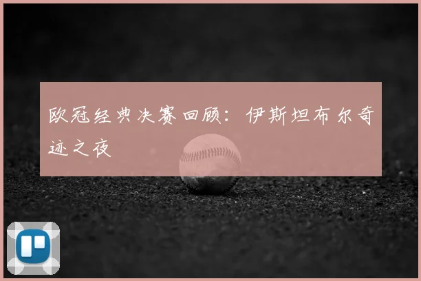 欧冠经典决赛回顾：伊斯坦布尔奇迹之夜