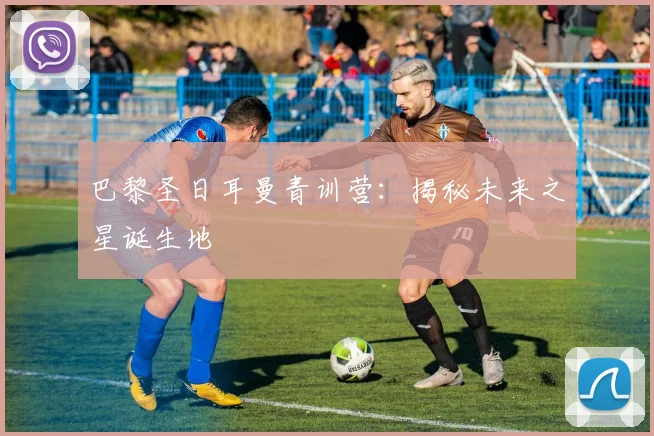 巴黎圣日耳曼青训营：揭秘未来之星诞生地