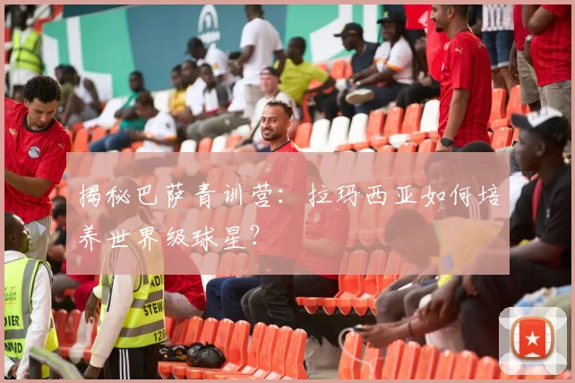 揭秘巴萨青训营：拉玛西亚如何培养世界级球星？