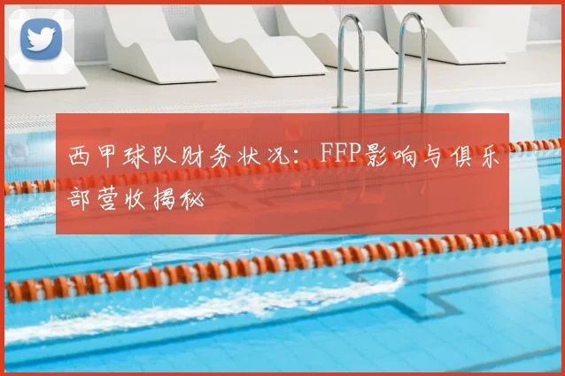 西甲球队财务状况：FFP影响与俱乐部营收揭秘